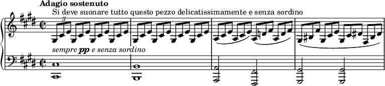 
\unfoldRepeats
\new PianoStaff <<
  \new Staff = "right" \with {
    midiInstrument = "acoustic grand"
  } \relative c' { \set Score.tempoHideNote = ##t \tempo "Adagio sostenuto" 4 = 52
      \key cis \minor
      \time 2/2
      \stemNeutral
    \tuplet 3/2 { gis8^"Si deve suonare tutto questo pezzo delicatissimamente e senza sordino" cis e }
      \override TupletNumber.stencil = ##f
      \repeat unfold 7 { \tuplet 3/2 { gis,8[ cis e] } } |
    \tuplet 3/2 { a,8[( cis e] } \tuplet 3/2 { a, cis e) } \tuplet 3/2 { a,8[( d! fis] } \tuplet 3/2 { a, d fis) } |
    \tuplet 3/2 { gis,([ bis fis'] } \tuplet 3/2 { gis, cis e } \tuplet 3/2 { gis,[ cis dis!] } \tuplet 3/2 { fis, bis dis) } |
  }
  \new Staff = "left" \with {
    midiInstrument = "acoustic grand"
  } {
    \clef bass \relative c' {
      \override TextScript #'whiteout = ##t
      \key cis \minor
      \time 2/2
      <cis,, cis'>1^\markup \italic { sempre \dynamic pp e senza sordino } \noBreak
      <b b'> \noBreak
      <a a'>2 <fis fis'> \noBreak
      <gis gis'> <gis gis'> \noBreak
    }
  }
>>
\midi { }
